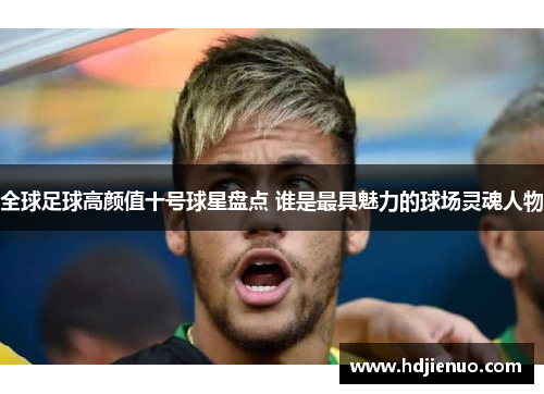 全球足球高颜值十号球星盘点 谁是最具魅力的球场灵魂人物